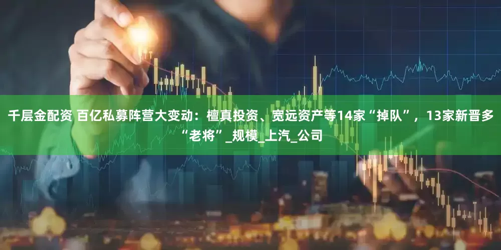 千层金配资 百亿私募阵营大变动：檀真投资、宽远资产等14家“掉队”，13家新晋多“老将”_规模_上汽_公司