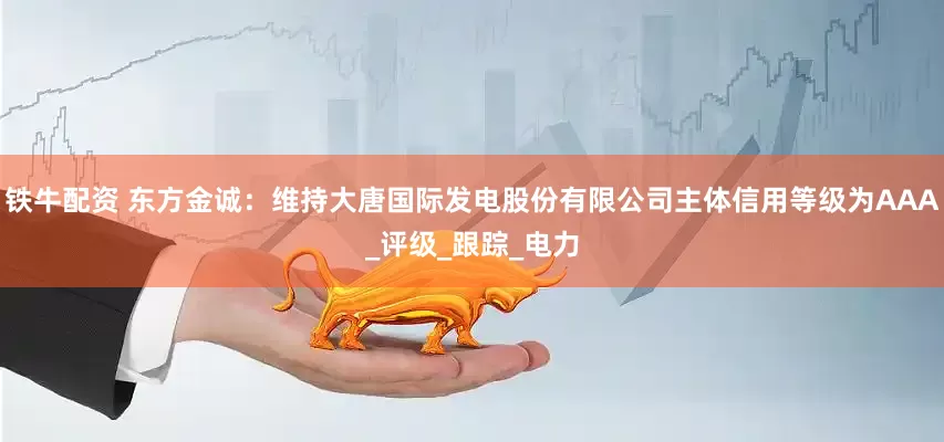 铁牛配资 东方金诚：维持大唐国际发电股份有限公司主体信用等级为AAA_评级_跟踪_电力