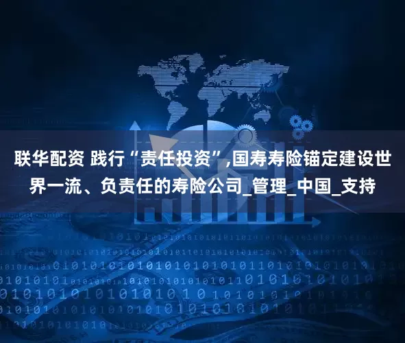 联华配资 践行“责任投资”,国寿寿险锚定建设世界一流、负责任的寿险公司_管理_中国_支持