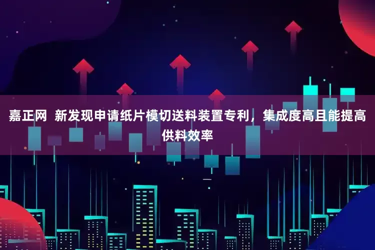 嘉正网  新发现申请纸片模切送料装置专利，集成度高且能提高供料效率