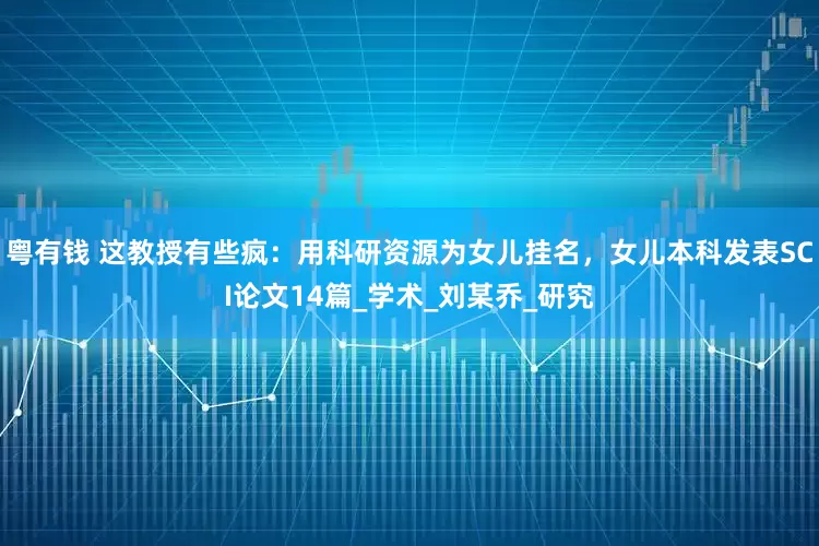 粤有钱 这教授有些疯：用科研资源为女儿挂名，女儿本科发表SCI论文14篇_学术_刘某乔_研究