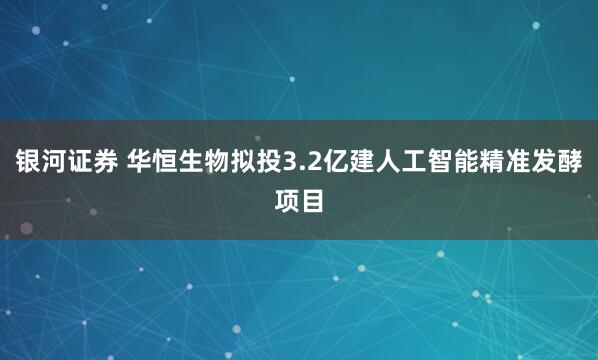 银河证券 华恒生物拟投3.2亿建人工智能精准发酵项目