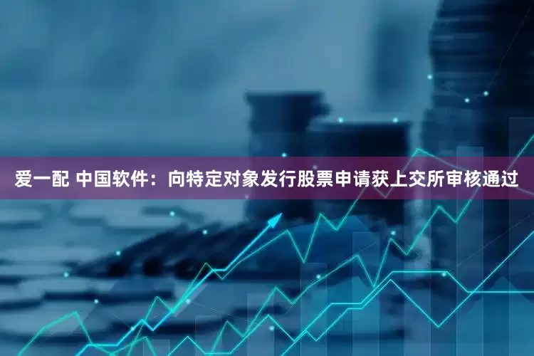 爱一配 中国软件：向特定对象发行股票申请获上交所审核通过