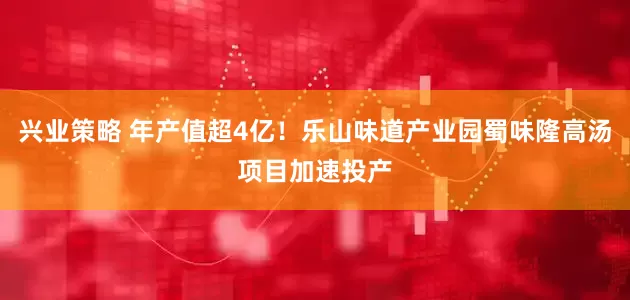 兴业策略 年产值超4亿！乐山味道产业园蜀味隆高汤项目加速投产