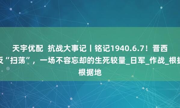 天宇优配  抗战大事记丨铭记1940.6.7！晋西北反“扫荡”，一场不容忘却的生死较量_日军_作战_根据地