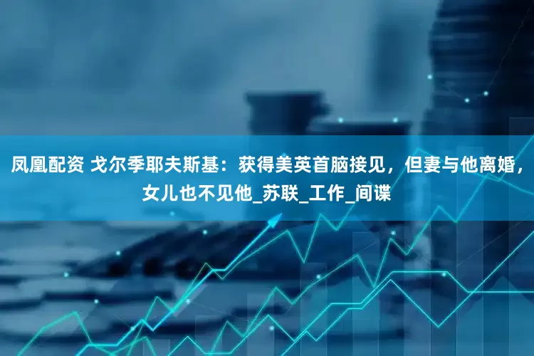 凤凰配资 戈尔季耶夫斯基：获得美英首脑接见，但妻与他离婚，女儿也不见他_苏联_工作_间谍