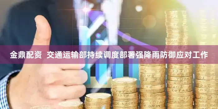 金鼎配资  交通运输部持续调度部署强降雨防御应对工作