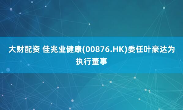 大财配资 佳兆业健康(00876.HK)委任叶豪达为执行董事