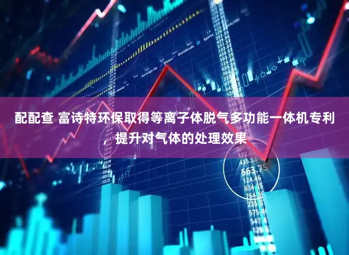 配配查 富诗特环保取得等离子体脱气多功能一体机专利，提升对气体的处理效果