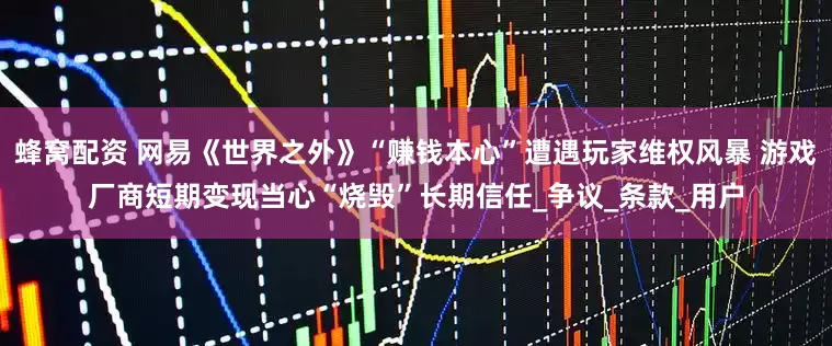 蜂窝配资 网易《世界之外》“赚钱本心”遭遇玩家维权风暴 游戏厂商短期变现当心“烧毁”长期信任_争议_条款_用户