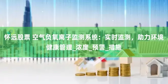 怀远股票 空气负氧离子监测系统：实时监测，助力环境健康管理_浓度_预警_措施