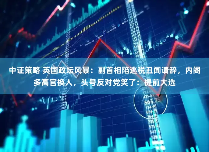 中证策略 英国政坛风暴：副首相陷逃税丑闻请辞，内阁多高官换人，头号反对党笑了：提前大选