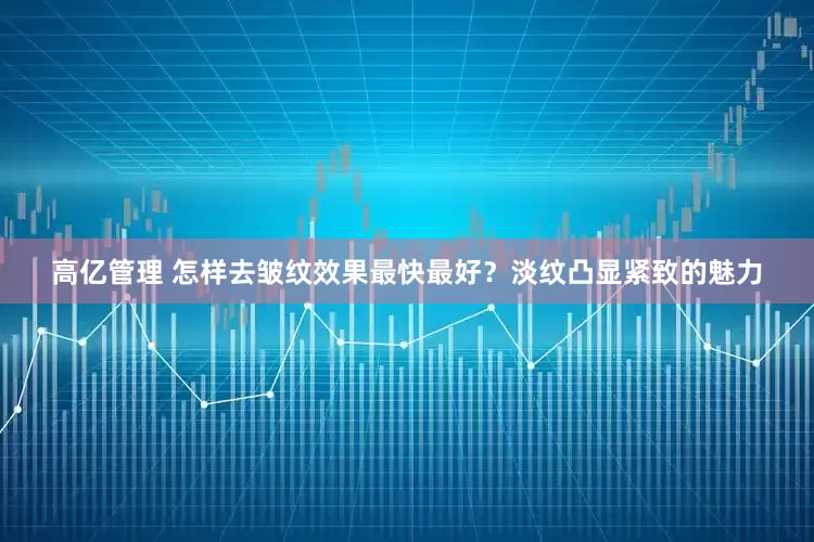 高亿管理 怎样去皱纹效果最快最好？淡纹凸显紧致的魅力