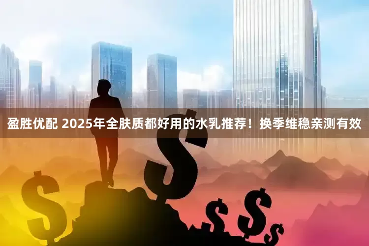 盈胜优配 2025年全肤质都好用的水乳推荐！换季维稳亲测有效