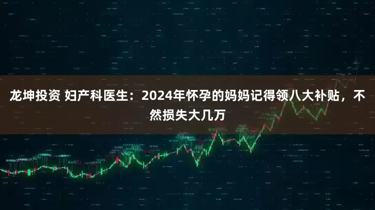 龙坤投资 妇产科医生：2024年怀孕的妈妈记得领八大补贴，不然损失大几万