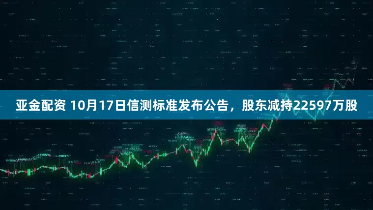 亚金配资 10月17日信测标准发布公告，股东减持22597万股