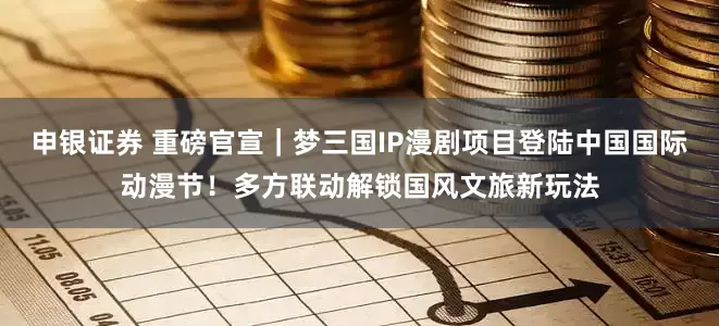 申银证券 重磅官宣｜梦三国IP漫剧项目登陆中国国际动漫节！多方联动解锁国风文旅新玩法