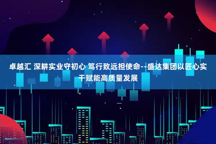 卓越汇 深耕实业守初心 笃行致远担使命--盛达集团以匠心实干赋能高质量发展