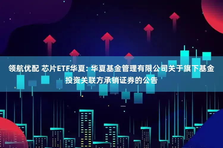 领航优配 芯片ETF华夏: 华夏基金管理有限公司关于旗下基金投资关联方承销证券的公告