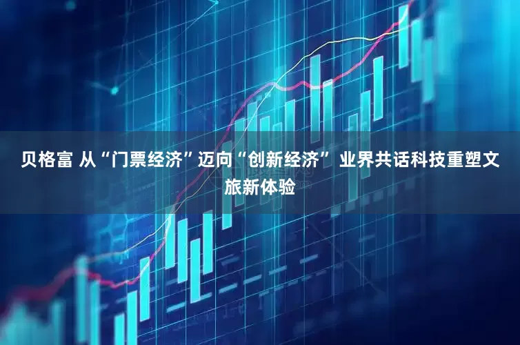 贝格富 从“门票经济”迈向“创新经济” 业界共话科技重塑文旅新体验